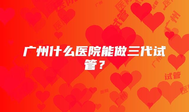 广州什么医院能做三代试管？