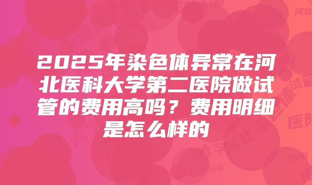 2025年染色体异常在河北医科大学第二医院做试管的费用高吗?费用明细是怎么样的