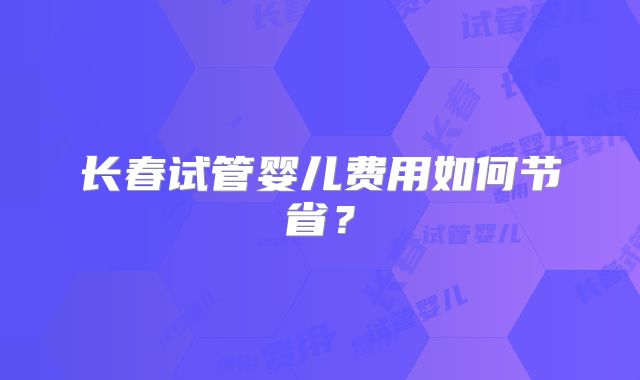 长春试管婴儿费用如何节省？
