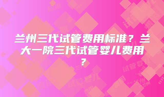 兰州三代试管费用标准?兰大一院三代试管婴儿费用?