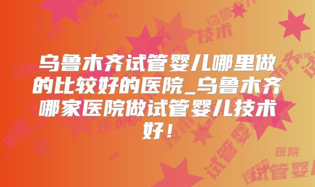 乌鲁木齐试管婴儿哪里做的比较好的医院_乌鲁木齐哪家医院做试管婴儿技术好！