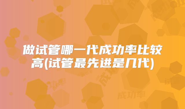 做试管哪一代成功率比较高(试管最先进是几代)