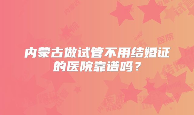 内蒙古做试管不用结婚证的医院靠谱吗?