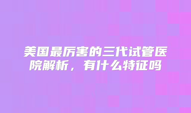 美国最厉害的三代试管医院解析,有什么特征吗