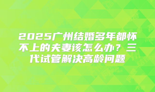 2025广州结婚多年都怀不上的夫妻该怎么办？三代试管解决高龄问题