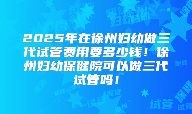 2025年在徐州妇幼做三代试管费用要多少钱！徐州妇幼保健院可以做三代试管吗！