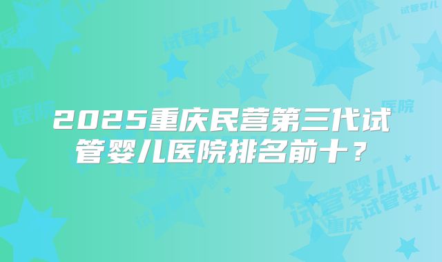 2025重庆民营第三代试管婴儿医院排名前十？