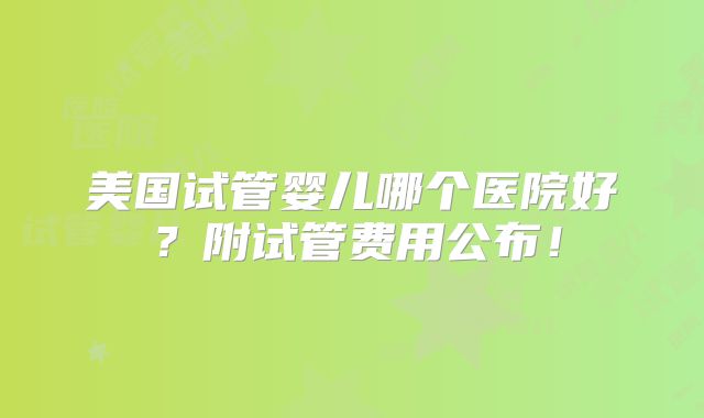 美国试管婴儿哪个医院好？附试管费用公布！