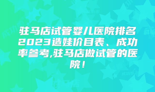 驻马店试管婴儿医院排名2023造娃价目表、成功率参考,驻马店做试管的医院！