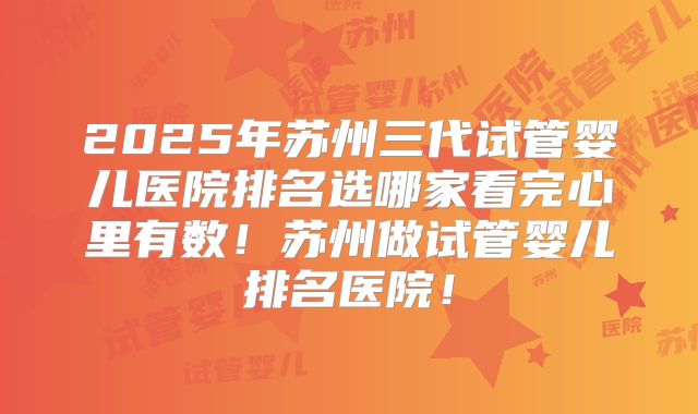 2025年苏州三代试管婴儿医院排名选哪家看完心里有数！苏州做试管婴儿排名医院！