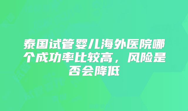 泰国试管婴儿海外医院哪个成功率比较高，风险是否会降低