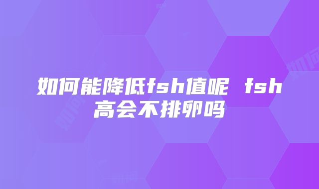 如何能降低fsh值呢 fsh高会不排卵吗