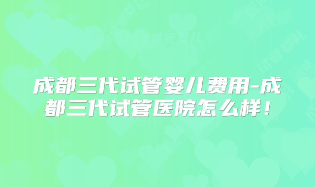 成都三代试管婴儿费用-成都三代试管医院怎么样！