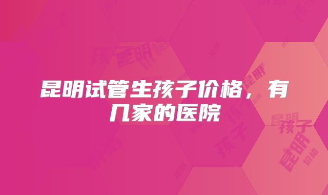 昆明试管生孩子价格，有几家的医院