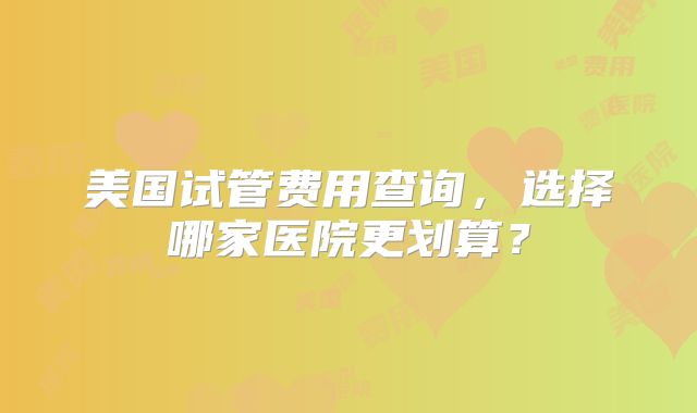 美国试管费用查询，选择哪家医院更划算？