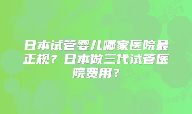 日本试管婴儿哪家医院最正规?日本做三代试管医院费用?