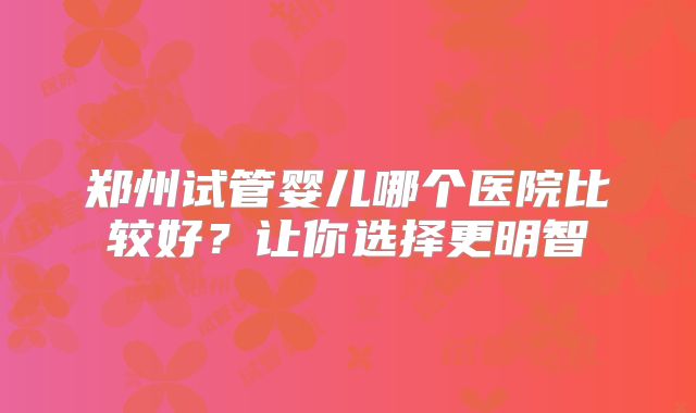 郑州试管婴儿哪个医院比较好？让你选择更明智