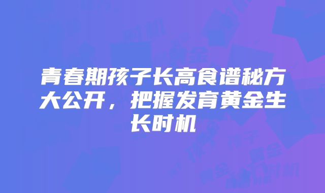 青春期孩子长高食谱秘方大公开，把握发育黄金生长时机
