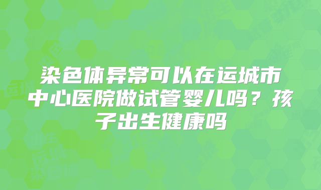 染色体异常可以在运城市中心医院做试管婴儿吗？孩子出生健康吗