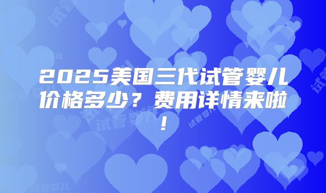 2025美国三代试管婴儿价格多少？费用详情来啦!