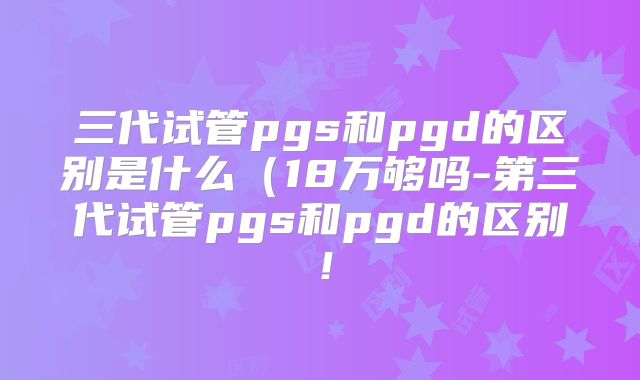 三代试管pgs和pgd的区别是什么（18万够吗-第三代试管pgs和pgd的区别！