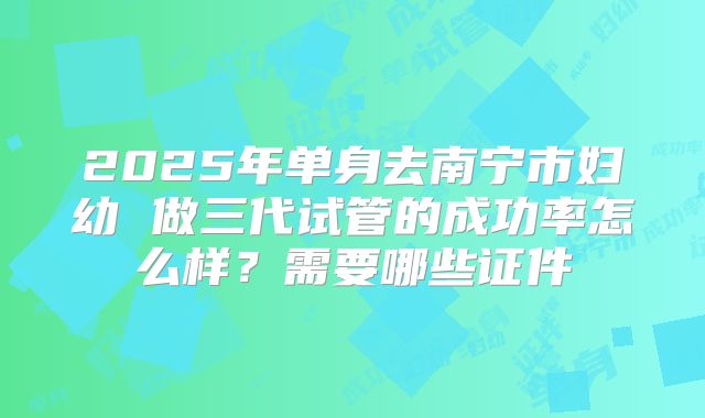 2025年单身去南宁市妇幼 做三代试管的成功率怎么样?需要哪些证件