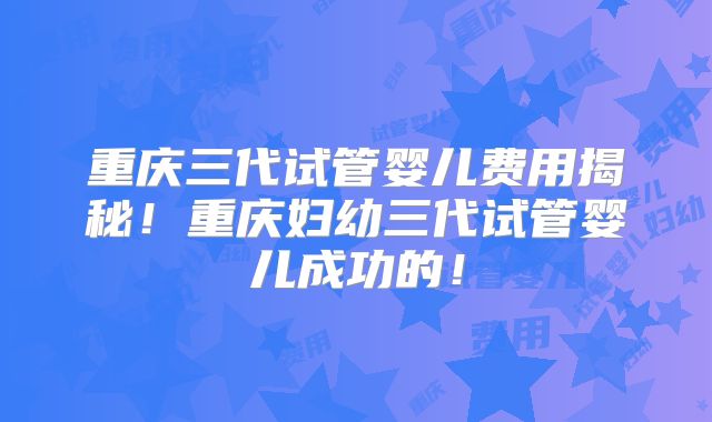 重庆三代试管婴儿费用揭秘！重庆妇幼三代试管婴儿成功的！