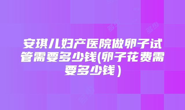 安琪儿妇产医院做卵子试管需要多少钱(卵子花费需要多少钱）