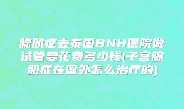 腺肌症去泰国BNH医院做试管要花费多少钱(子宫腺肌症在国外怎么治疗的)