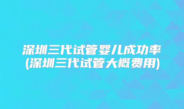 深圳三代试管婴儿成功率(深圳三代试管大概费用)