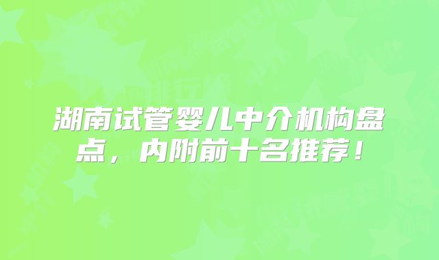 湖南试管婴儿中介机构盘点,内附前十名推荐!