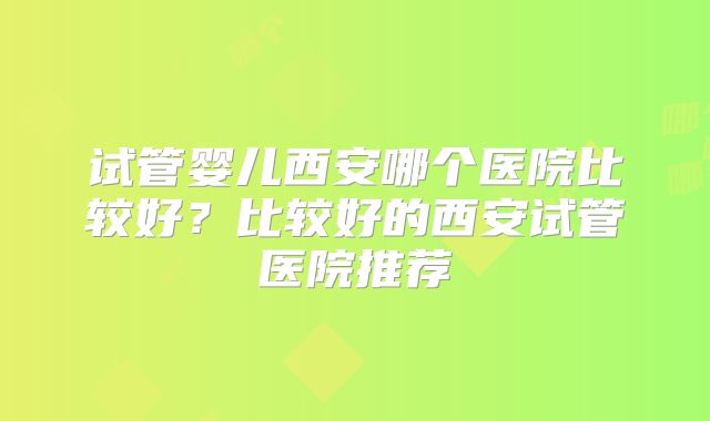 试管婴儿西安哪个医院比较好？比较好的西安试管医院推荐