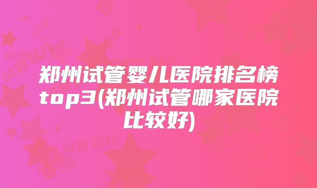 郑州试管婴儿医院排名榜top3(郑州试管哪家医院比较好)
