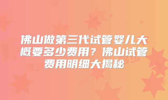 佛山做第三代试管婴儿大概要多少费用？佛山试管费用明细大揭秘