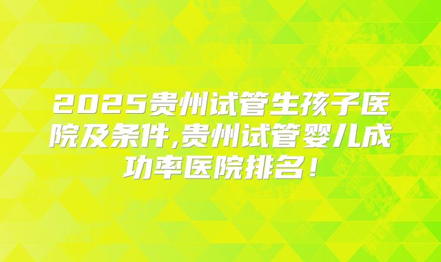 2025贵州试管生孩子医院及条件,贵州试管婴儿成功率医院排名！