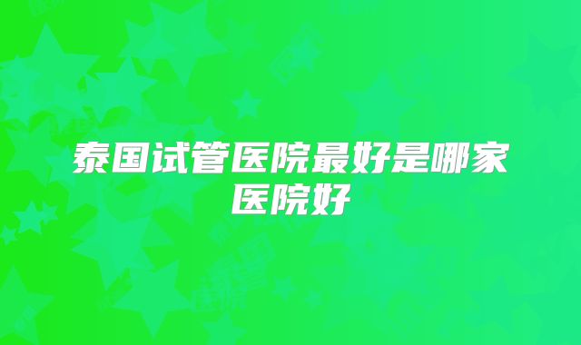 泰国试管医院最好是哪家医院好