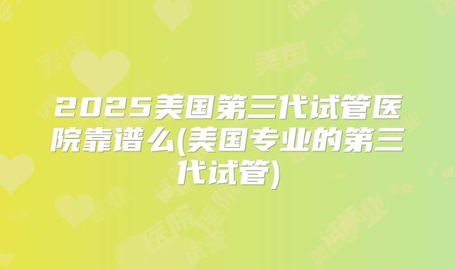 2025美国第三代试管医院靠谱么(美国专业的第三代试管)