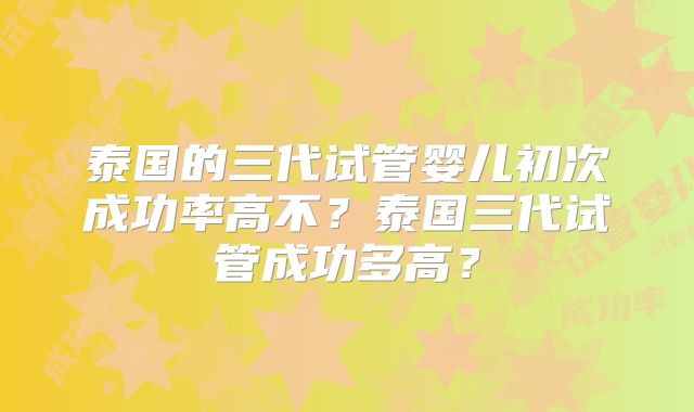泰国的三代试管婴儿初次成功率高不？泰国三代试管成功多高？