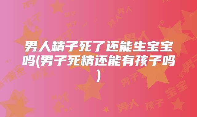 男人精子死了还能生宝宝吗(男子死精还能有孩子吗)