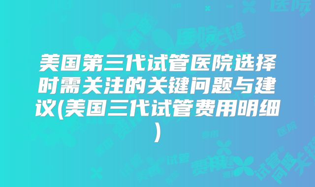美国第三代试管医院选择时需关注的关键问题与建议(美国三代试管费用明细)