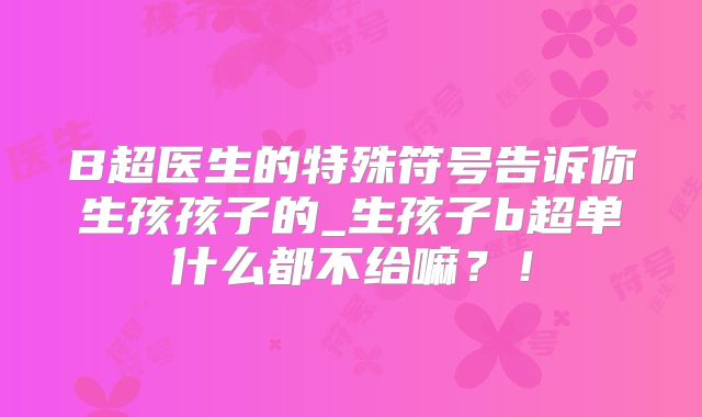 B超医生的特殊符号告诉你生孩孩子的_生孩子b超单什么都不给嘛？！