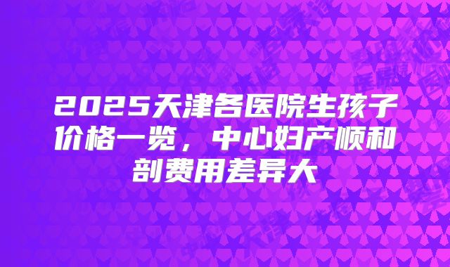 2025天津各医院生孩子价格一览，中心妇产顺和剖费用差异大