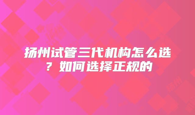 扬州试管三代机构怎么选？如何选择正规的