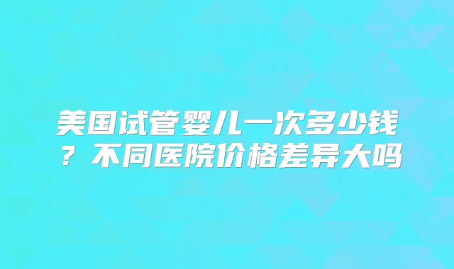 美国试管婴儿一次多少钱?不同医院价格差异大吗