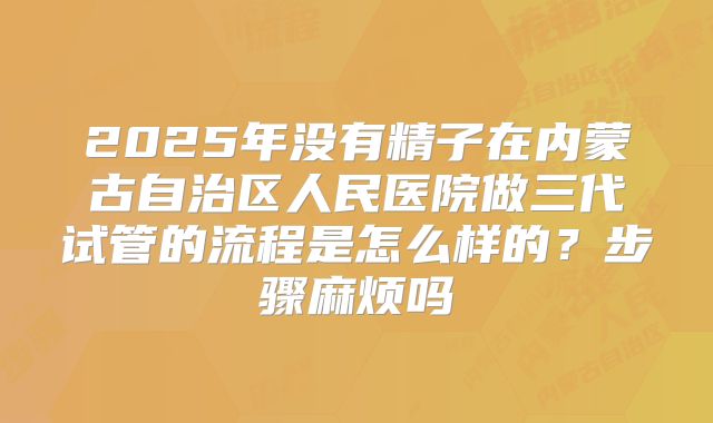 2025年没有精子在内蒙古自治区人民医院做三代试管的流程是怎么样的？步骤麻烦吗