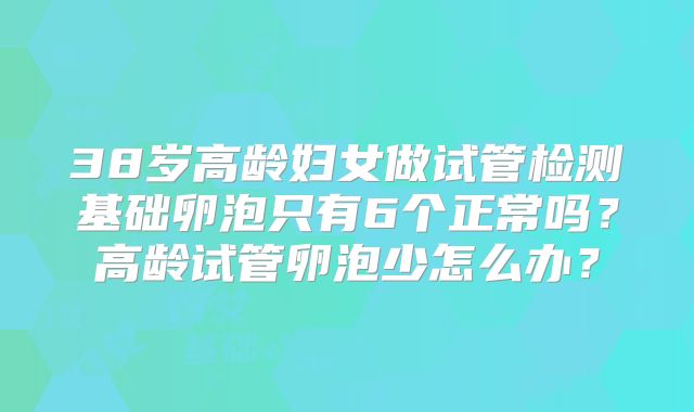 38岁高龄妇女做试管检测基础卵泡只有6个正常吗？高龄试管卵泡少怎么办？