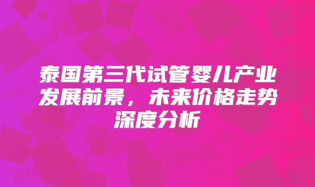 泰国第三代试管婴儿产业发展前景，未来价格走势深度分析