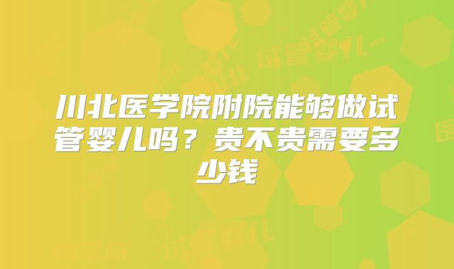 川北医学院附院能够做试管婴儿吗?贵不贵需要多少钱