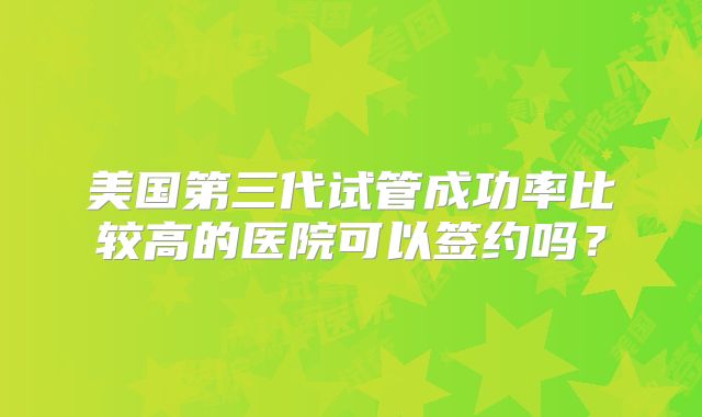 美国第三代试管成功率比较高的医院可以签约吗？