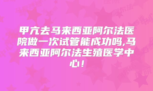 甲亢去马来西亚阿尔法医院做一次试管能成功吗,马来西亚阿尔法生殖医学中心！
